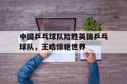 开云体育中国-关于中国乒乓球队险胜英国乒乓球队，王皓惊艳世界的信息