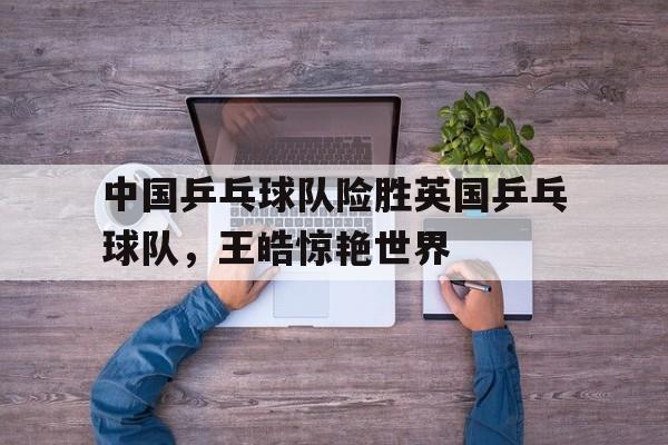 关于中国乒乓球队险胜英国乒乓球队,王皓惊艳世界的信息 关于中国乒乓球队险胜英国乒乓球队,王皓惊艳世界的信息